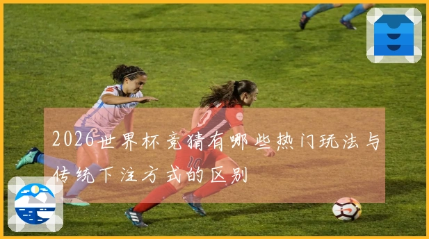 2026世界杯竞猜有哪些热门玩法与传统下注方式的区别