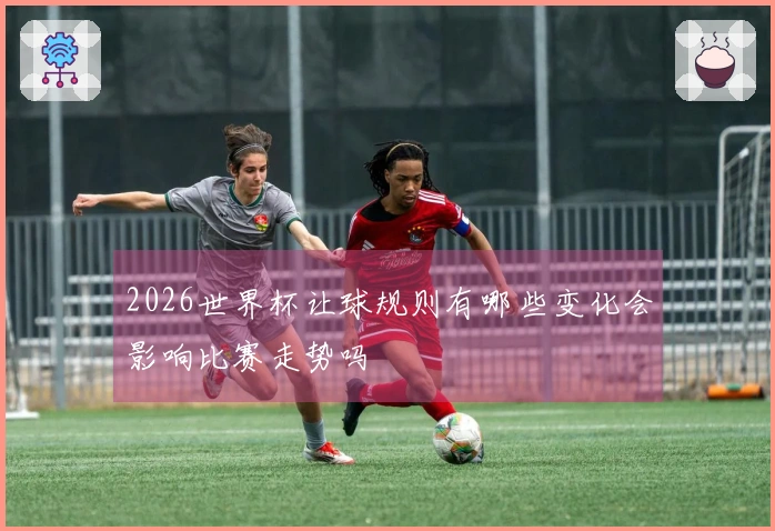 2026世界杯让球规则有哪些变化会影响比赛走势吗