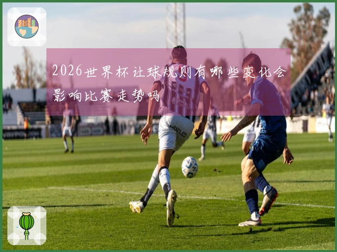 2026世界杯让球规则有哪些变化会影响比赛走势吗